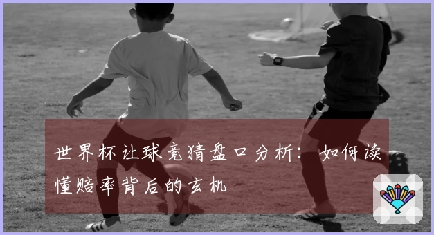 世界杯让球竞猜盘口分析：如何读懂赔率背后的玄机
