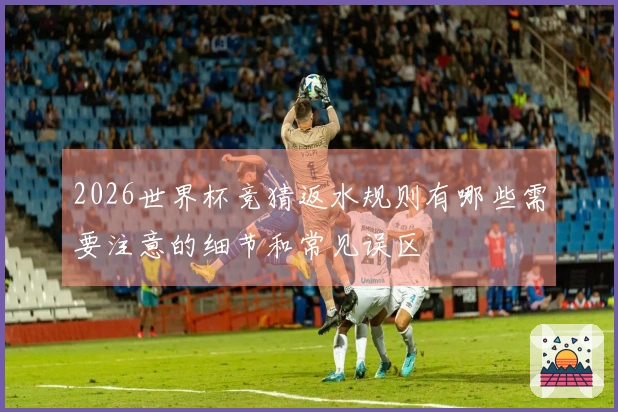 2026世界杯竞猜返水规则有哪些需要注意的细节和常见误区