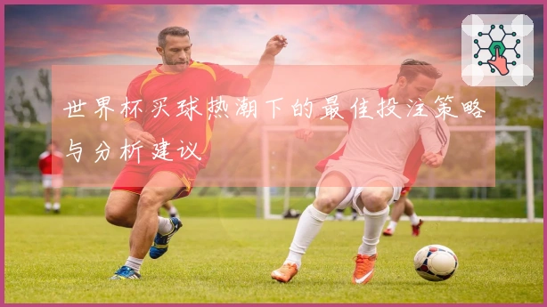 世界杯买球热潮下的最佳投注策略与分析建议